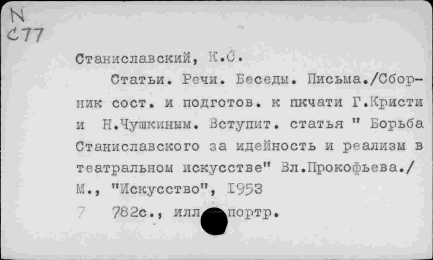 ﻿N
677
Станиславский, К.б.
Статьи. Речи. Беседы. Письма./Сборник сост. и подготов, к пкчати Г.Кристи и Н.Чушкиным. Вступит, статья ” Борьба Станиславского за идейность и реализм в театральном искусстве” Вл.Прокофьева./ М., ’’Искусство”, 1953
78 2с., и л л^^портр.